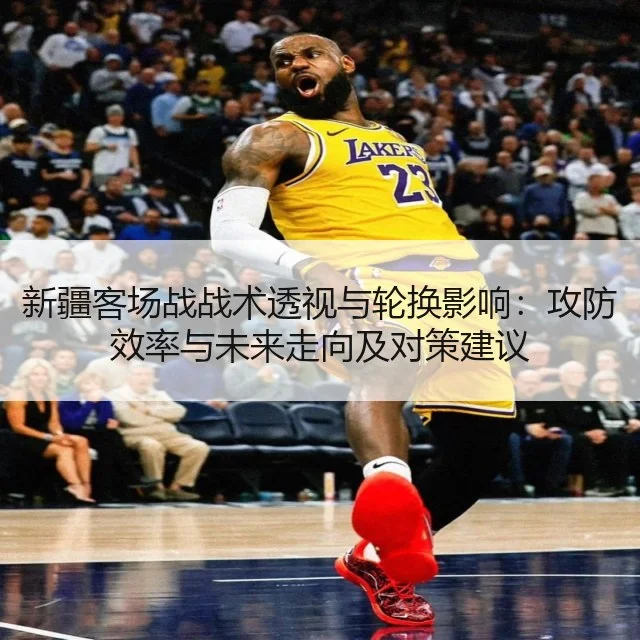 新疆客场战战术透视与轮换影响：攻防效率与未来走向及对策建议 | kaiyun